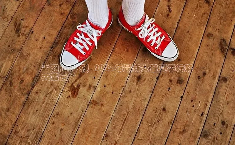 意昂3官网登陆入口百度Apollo**超值选择！2024年最新女童夏季凉鞋
大集合**