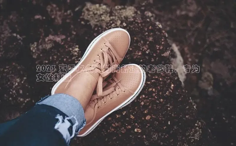 意昂3官网登陆入口百度手机卫士2023 夏季必备：时尚舒适的老爹鞋，专为
女性打造