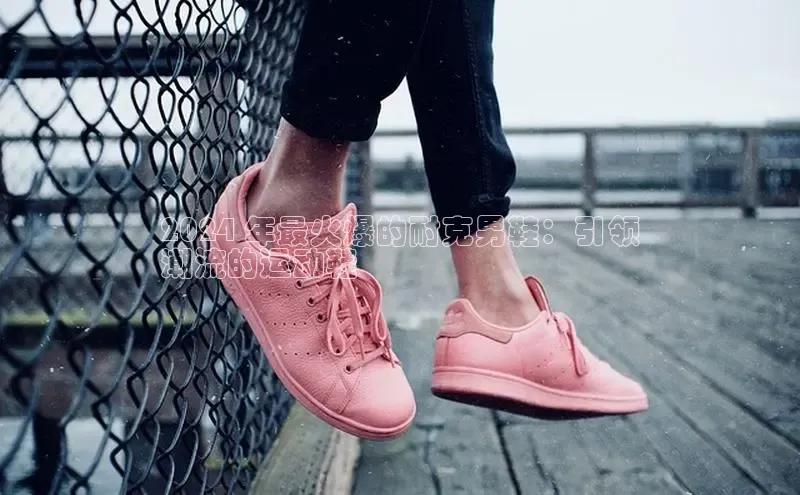 意昂3手机版登陆入口在哪里网易2024 年最火爆的耐克男鞋：引领
潮流的运动鞋