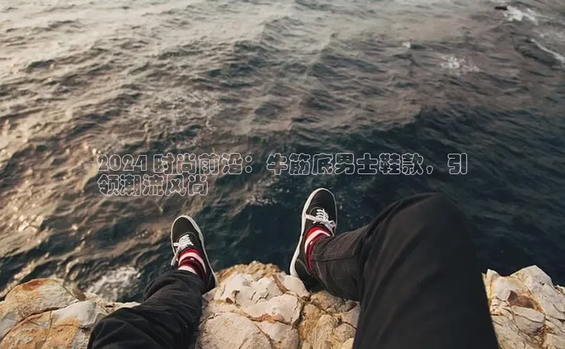 意昂3平台客服百度 H52024 时尚前沿：牛筋底男士鞋款，引
领潮流风尚