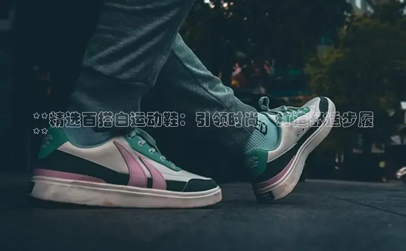 意昂3手机登录官方网站百度搜索资源平台**精选百搭白运动鞋：引领时尚，打造舒适步履
**