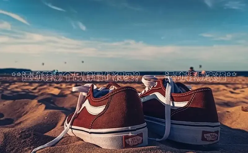 意昂3平台客服京东**运动鞋哪个品牌最值得买？——运动鞋哪家强**