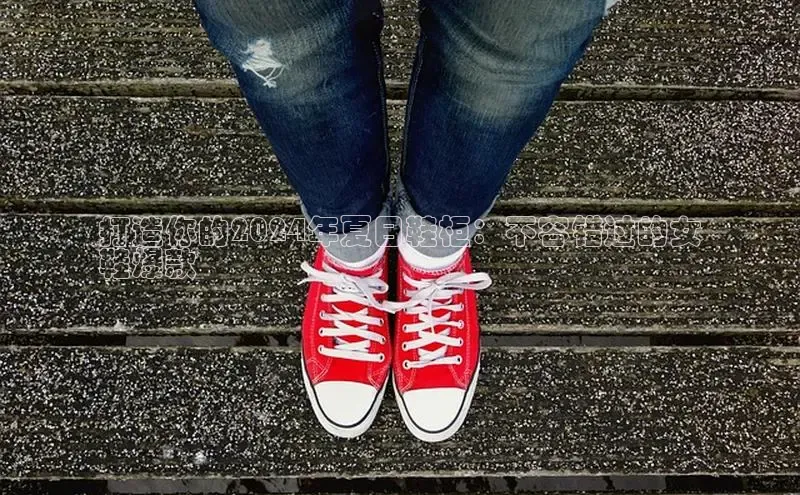 意昂三平台登录入口光魔科技打造你的2024年夏日鞋柜：不容错过的女
鞋爆款