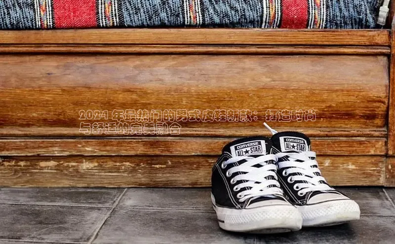 意昂3官网下载百度取证2024 年最热门的男式皮鞋新款：打造时尚
与舒适的完美融合