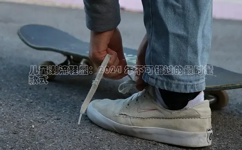 意昂3手机版官方版下载安装最新版本百度网盘企业版儿童潮流鞋履：2024 年不可错过的最时髦
款式