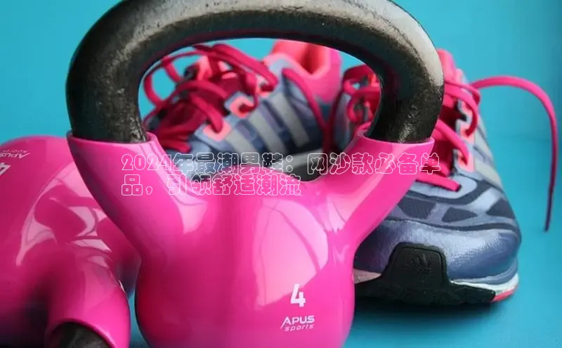 意昂三登录入口极氪智能科技2024年最潮男鞋：网沙款必备单
品，引领舒适潮流